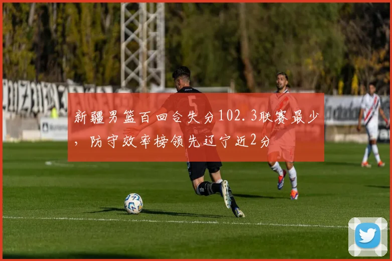 新疆男篮百回合失分102.3联赛最少，防守效率榜领先辽宁近2分